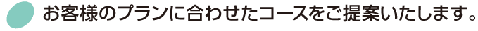 お客様のプランに合わせたコースをご提案いたします。
